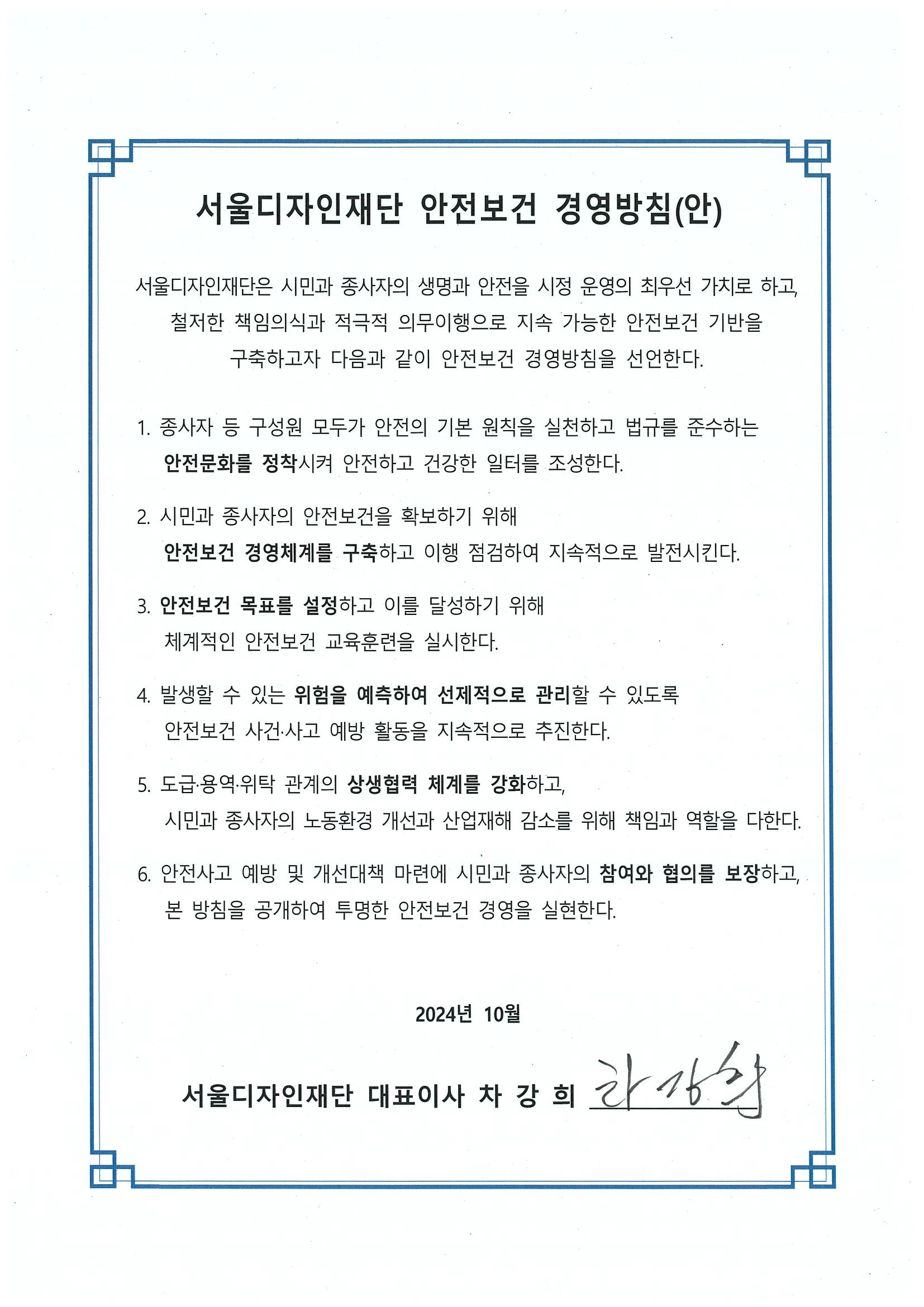 서울디자인재단 안전보건 경영방침(안) 서울디자인재단은 시민과 종사자의 생명과 안전을 시정 운영의 최우선 가치로 하고, 철저한 책임의식과 적극적 의무이행으로 지속 가능한 안전보건 기반을 구축하고자 다음과 같이 안전보건 경영방침을 선언한다. 1. 종사자 등 구성원 모두가 안전의 기본 원칙을 실천하고 법규를 준수하는 안전문화를 정착시켜 안전하고 건강한 일터를 조성한다. 2. 시민과 종사자의 안전보건을 확보하기 위해 안전보건 경영체제를 구축하고 이행 점검하여 지속적으로 발전시킨다. 3. 안전보건 목표를 설정하고 이를 달성하기 위해 체계적인 안전보건 교육훈련을 실시한다. 4. 발생할 수 있는 위험을 예측하여 선제적으로 관리할 수 있또록 안전보건 사건·사고 예방 활동을 지속적으로 추진한다. 5. 도급·용역·위탁 관계의 상생협력 체계를 강화하고, 시민과 종사자의 노동환경 개선과 산업재해 감소를 위해 책임과 역할을 다한다. 6. 안전사고 예방 및 개선대책 마련에 시민과 종사자의 참여와 협의를 보장하고, 본 방침을 공개하여 투명한 안전보건 경영을 실현한다. 서울디자인재단 대표이사 차강희